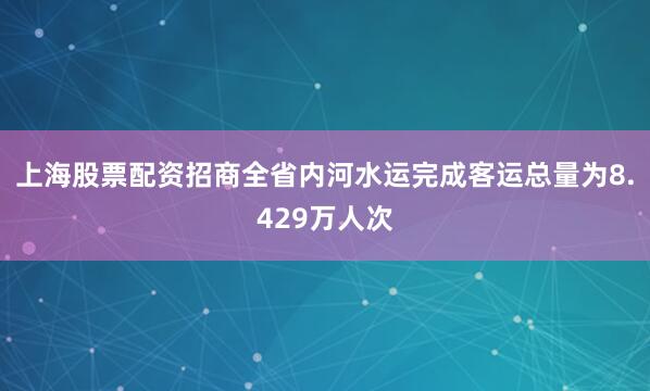 上海股票配资招商全省内河水运完成客运总量为8.429万人次